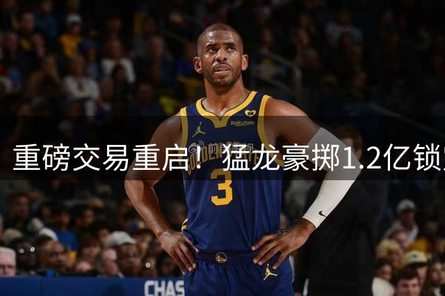 重磅交易重启！猛龙豪掷1.2亿锁定小卡 快船获潜力新秀及选秀权